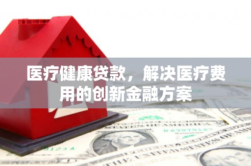 漳县医疗健康贷款，解决医疗费用的创新金融方案