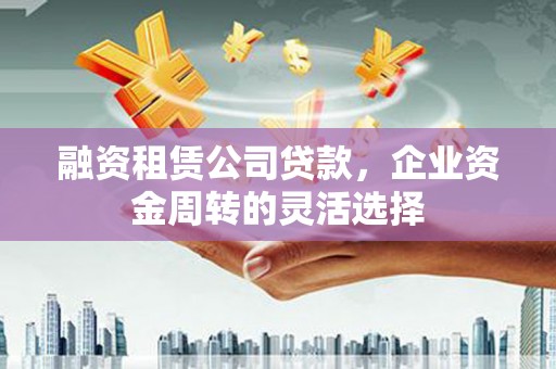 漳县融资租赁公司贷款，企业资金周转的灵活选择