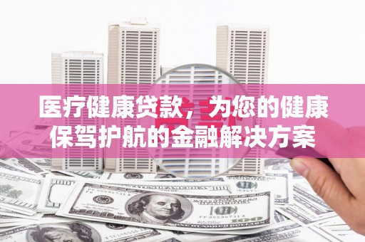 漳县医疗健康贷款，为您的健康保驾护航的金融解决方案