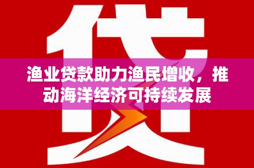 漳县渔业贷款助力渔民增收，推动海洋经济可持续发展