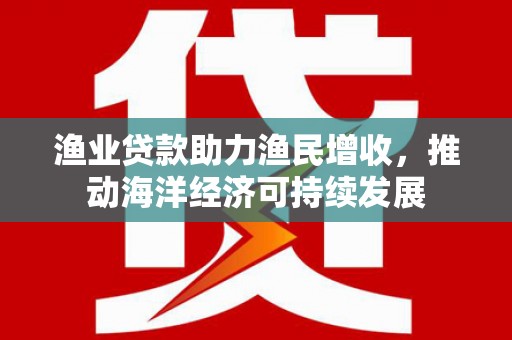 漳县渔业贷款助力渔民增收，推动海洋经济可持续发展